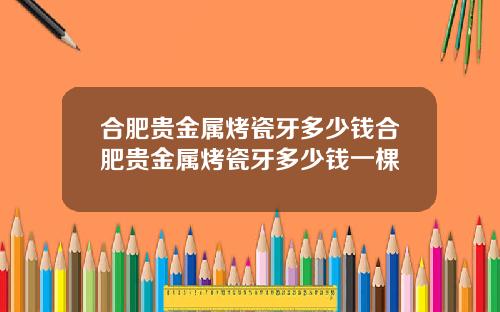 合肥贵金属烤瓷牙多少钱合肥贵金属烤瓷牙多少钱一棵