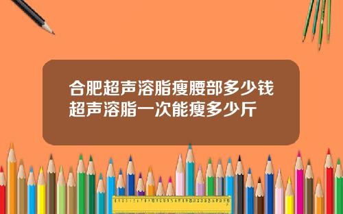 合肥超声溶脂瘦腰部多少钱超声溶脂一次能瘦多少斤