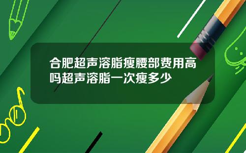 合肥超声溶脂瘦腰部费用高吗超声溶脂一次瘦多少