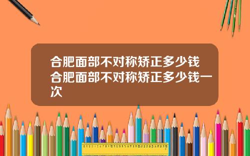 合肥面部不对称矫正多少钱合肥面部不对称矫正多少钱一次