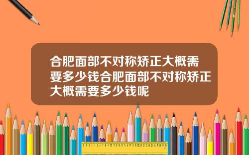 合肥面部不对称矫正大概需要多少钱合肥面部不对称矫正大概需要多少钱呢