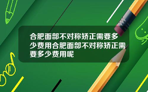 合肥面部不对称矫正需要多少费用合肥面部不对称矫正需要多少费用呢