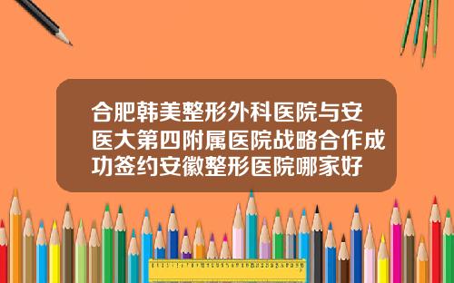 合肥韩美整形外科医院与安医大第四附属医院战略合作成功签约安徽整形医院哪家好