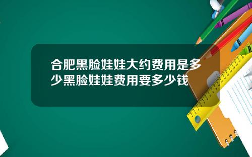 合肥黑脸娃娃大约费用是多少黑脸娃娃费用要多少钱
