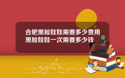合肥黑脸娃娃需要多少费用黑脸娃娃一次需要多少钱