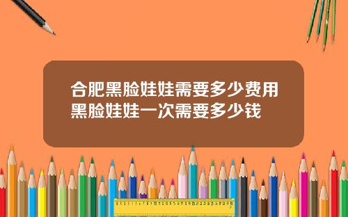 合肥黑脸娃娃需要多少费用黑脸娃娃一次需要多少钱