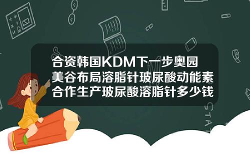 合资韩国KDM下一步奥园美谷布局溶脂针玻尿酸动能素合作生产玻尿酸溶脂针多少钱一针