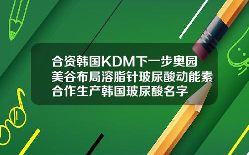 合资韩国KDM下一步奥园美谷布局溶脂针玻尿酸动能素合作生产韩国玻尿酸名字