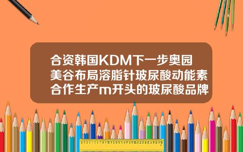 合资韩国KDM下一步奥园美谷布局溶脂针玻尿酸动能素合作生产m开头的玻尿酸品牌
