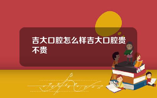 吉大口腔怎么样吉大口腔贵不贵