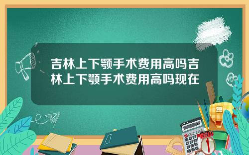 吉林上下颚手术费用高吗吉林上下颚手术费用高吗现在