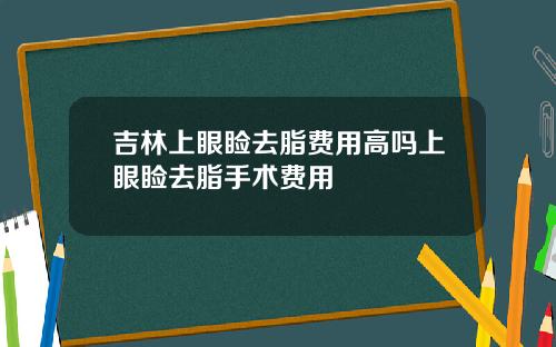 吉林上眼睑去脂费用高吗上眼睑去脂手术费用