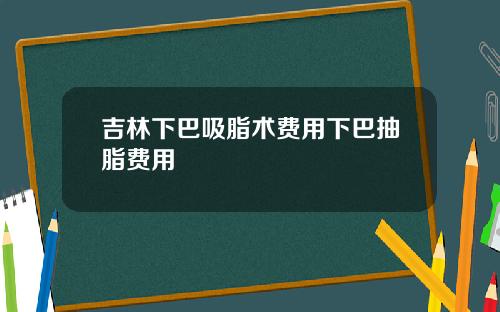 吉林下巴吸脂术费用下巴抽脂费用
