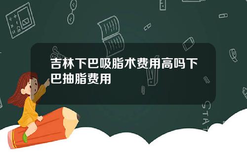 吉林下巴吸脂术费用高吗下巴抽脂费用