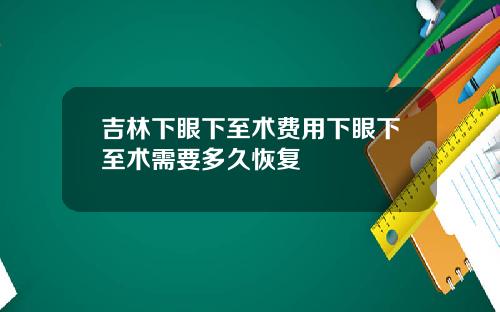 吉林下眼下至术费用下眼下至术需要多久恢复