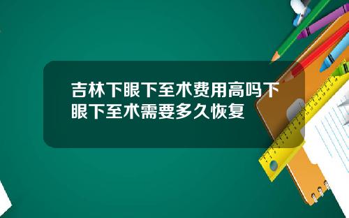 吉林下眼下至术费用高吗下眼下至术需要多久恢复