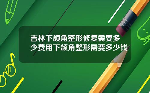 吉林下颌角整形修复需要多少费用下颌角整形需要多少钱
