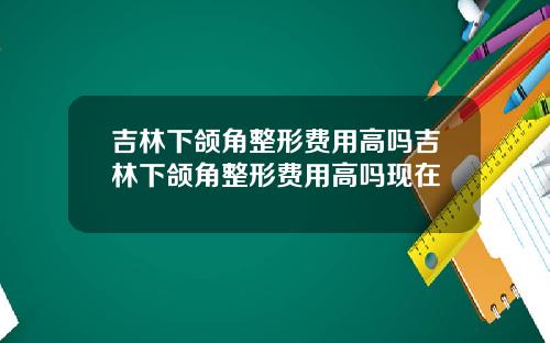 吉林下颌角整形费用高吗吉林下颌角整形费用高吗现在