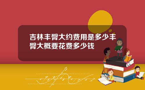 吉林丰臀大约费用是多少丰臀大概要花费多少钱