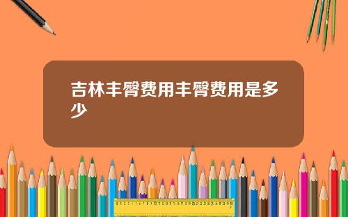 吉林丰臀费用丰臀费用是多少