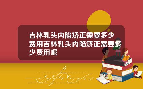 吉林乳头内陷矫正需要多少费用吉林乳头内陷矫正需要多少费用呢