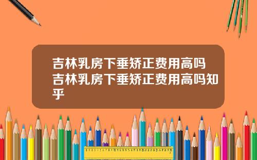 吉林乳房下垂矫正费用高吗吉林乳房下垂矫正费用高吗知乎