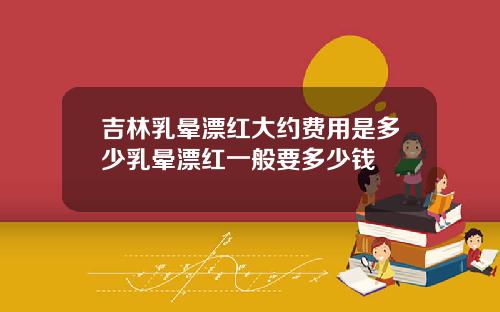 吉林乳晕漂红大约费用是多少乳晕漂红一般要多少钱