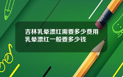 吉林乳晕漂红需要多少费用乳晕漂红一般要多少钱