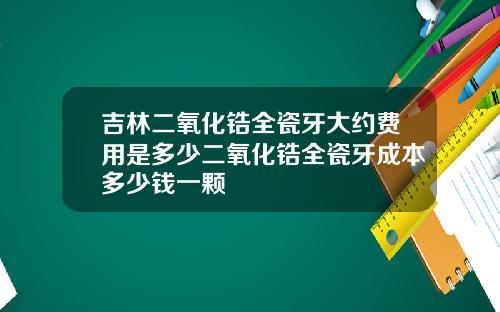 吉林二氧化锆全瓷牙大约费用是多少二氧化锆全瓷牙成本多少钱一颗