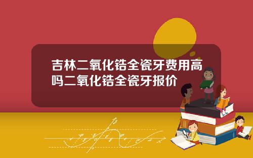 吉林二氧化锆全瓷牙费用高吗二氧化锆全瓷牙报价