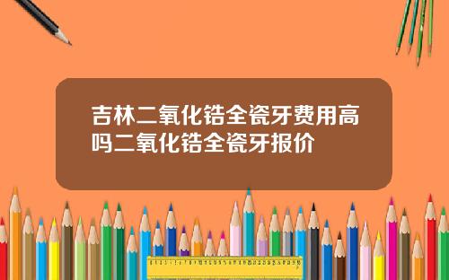 吉林二氧化锆全瓷牙费用高吗二氧化锆全瓷牙报价