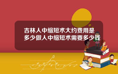 吉林人中缩短术大约费用是多少做人中缩短术需要多少钱