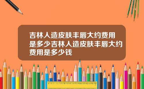 吉林人造皮肤丰唇大约费用是多少吉林人造皮肤丰唇大约费用是多少钱