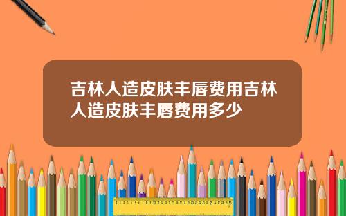 吉林人造皮肤丰唇费用吉林人造皮肤丰唇费用多少