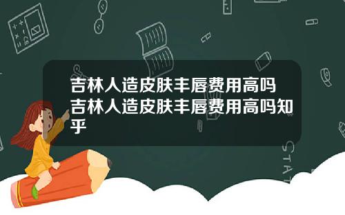 吉林人造皮肤丰唇费用高吗吉林人造皮肤丰唇费用高吗知乎