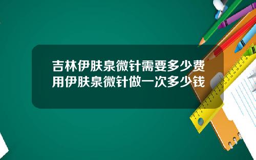 吉林伊肤泉微针需要多少费用伊肤泉微针做一次多少钱
