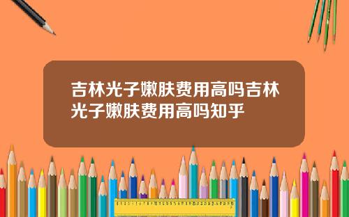 吉林光子嫩肤费用高吗吉林光子嫩肤费用高吗知乎