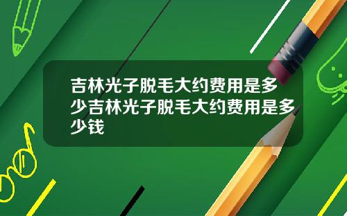 吉林光子脱毛大约费用是多少吉林光子脱毛大约费用是多少钱