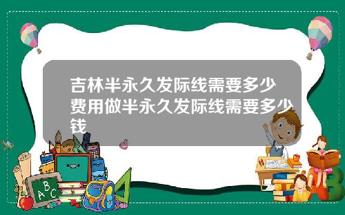 吉林半永久发际线需要多少费用做半永久发际线需要多少钱