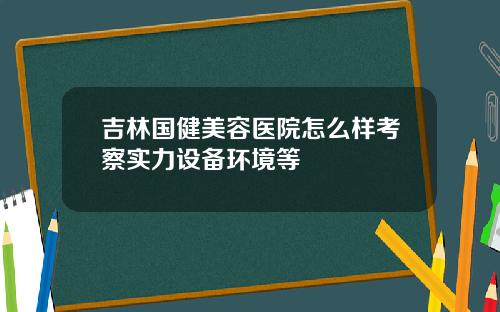 吉林国健美容医院怎么样考察实力设备环境等