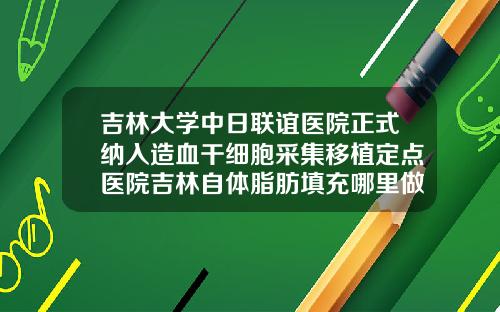 吉林大学中日联谊医院正式纳入造血干细胞采集移植定点医院吉林自体脂肪填充哪里做最好呢