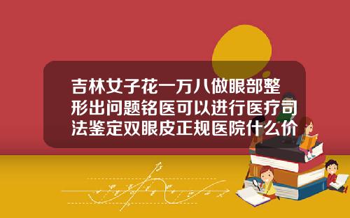 吉林女子花一万八做眼部整形出问题铭医可以进行医疗司法鉴定双眼皮正规医院什么价位