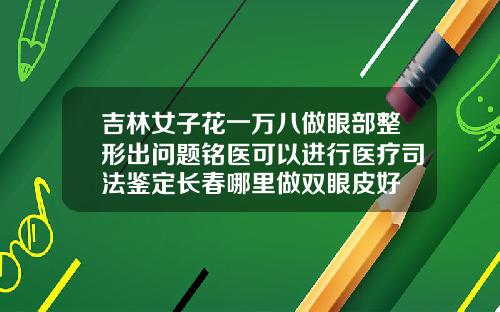 吉林女子花一万八做眼部整形出问题铭医可以进行医疗司法鉴定长春哪里做双眼皮好