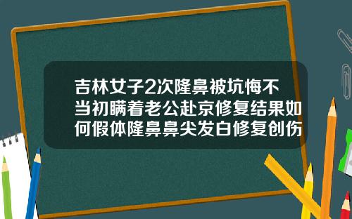 吉林女子2次隆鼻被坑悔不当初瞒着老公赴京修复结果如何假体隆鼻鼻尖发白修复创伤大吗