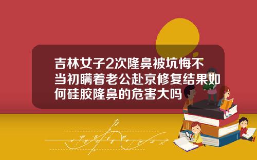 吉林女子2次隆鼻被坑悔不当初瞒着老公赴京修复结果如何硅胶隆鼻的危害大吗