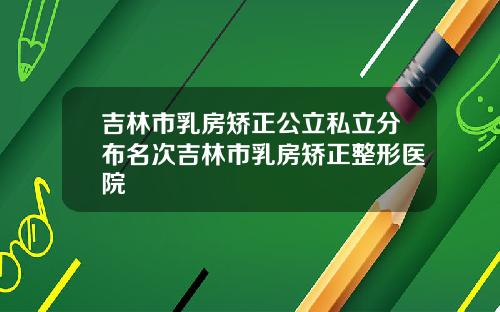 吉林市乳房矫正公立私立分布名次吉林市乳房矫正整形医院