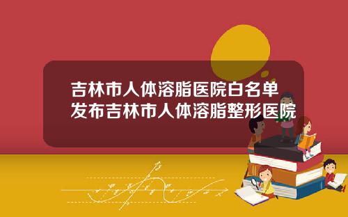 吉林市人体溶脂医院白名单发布吉林市人体溶脂整形医院
