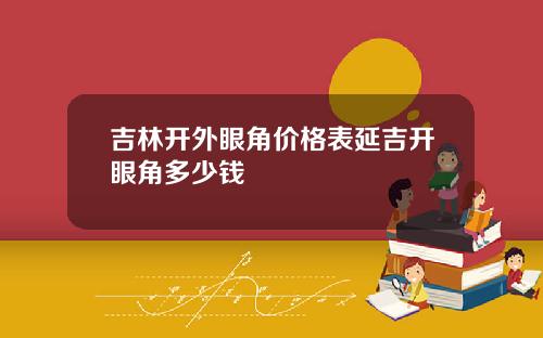 吉林开外眼角价格表延吉开眼角多少钱