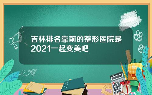 吉林排名靠前的整形医院是2021一起变美吧