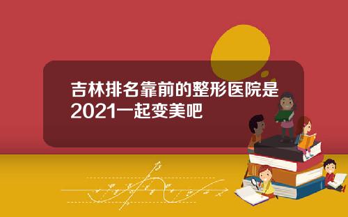 吉林排名靠前的整形医院是2021一起变美吧